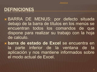 DEFINICIONES 
 BARRA DE MENUS: por defecto situada 
debajo de la barra de títulos en los menús se 
encuentran todos los comandos de que 
dispone para realizar su trabajo con la hoja 
de calculo. 
 barra de estado de Excel se encuentra en 
la parte inferior de la ventana de la 
aplicación y nos mantiene informados sobre 
el modo actual de Excel. 
5 
Jessica 
 