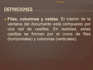 DEFINICIONES 
 Filas, columnas y celdas. El interior de la 
ventana del documento está compuesto por 
una red de casillas. En realidad, estas 
casillas se forman por el cruce de filas 
(horizontales) y columnas (verticales). 
9 
Ericson 
 