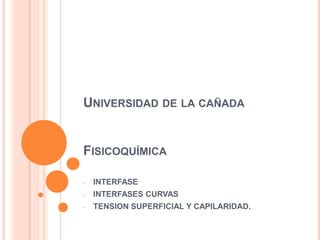UNIVERSIDAD DE LA CAÑADA
FISICOQUÍMICA
- INTERFASE
- INTERFASES CURVAS
- TENSION SUPERFICIAL Y CAPILARIDAD.
 