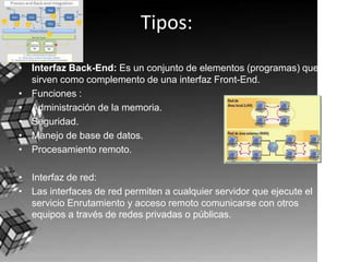 Tipos:Interfaz Back-End: Es un conjunto de elementos (programas) que sirven como complemento de una interfaz Front-End.Funciones : Administración de la memoria.Seguridad.Manejo de base de datos.Procesamiento remoto.Interfaz de red:Las interfaces de red permiten a cualquier servidor que ejecute el servicio Enrutamiento y acceso remoto comunicarse con otros equipos a través de redes privadas o públicas.