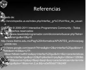 ReferenciasTomado de:http://enciclopedia.us.es/index.php/Interfaz_gr%C3%A1fica_de_usuarioCopyright © 2000-2011 Interactive Programmers Community - Todos los derechos reservados: http://www.lawebdelprogramador.com/diccionario/buscar.php?letra=&cadena=gui&x=0&y=0http://www.itistmo.edu.mx/Pag%20Informatica/APUNTES_archivos/page0006.htm http://www.google.com/search?hl=es&gbv=2&q=interfaz%20gui&biw=1280&bih=638&ie=UTF-8&sa=N&tab=iw#hl=es&pq=interfaz%20gui&xhr=t&q=caracteristicas+de+la+interfaz+gui&cp=22&pf=p&sclient=psy&gbv=2&biw=1280&bih=638&source=hp&aq=f&aqi=&aql=&oq=caracteristicas+de+la+interfaz+gui&pbx=1&bav=on.2,or.&fp=a3ef50dd719b246f