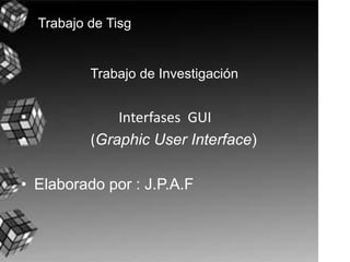 Trabajo de Investigación                         Interfases  GUI                 (Graphic User Interface) Elaborado por : J.P.A.F Trabajo de Tisg 
