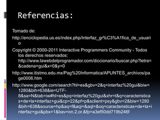Referencias:Tomado de:http://enciclopedia.us.es/index.php/Interfaz_gr%C3%A1fica_de_usuarioCopyright © 2000-2011 Interactive Programmers Community - Todos los derechos reservados: http://www.lawebdelprogramador.com/diccionario/buscar.php?letra=&cadena=gui&x=0&y=0http://www.itistmo.edu.mx/Pag%20Informatica/APUNTES_archivos/page0006.htm http://www.google.com/search?hl=es&gbv=2&q=interfaz%20gui&biw=1280&bih=638&ie=UTF-8&sa=N&tab=iw#hl=es&pq=interfaz%20gui&xhr=t&q=caracteristicas+de+la+interfaz+gui&cp=22&pf=p&sclient=psy&gbv=2&biw=1280&bih=638&source=hp&aq=f&aqi=&aql=&oq=caracteristicas+de+la+interfaz+gui&pbx=1&bav=on.2,or.&fp=a3ef50dd719b246f