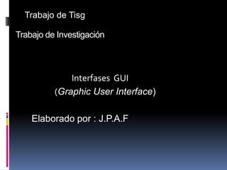 Trabajo de Tisg Trabajo de Investigación                         Interfases  GUI (Graphic User Interface)   Elaborado por : J.P.A.F 