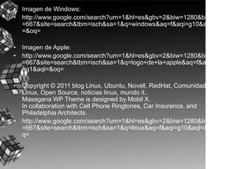 Imagen de Windows:http://www.google.com/search?um=1&hl=es&gbv=2&biw=1280&bih=667&site=search&tbm=isch&sa=1&q=windows&aq=f&aqi=g10&aql=&oq=Imagen de Apple:http://www.google.com/search?um=1&hl=es&gbv=2&biw=1280&bih=667&site=search&tbm=isch&sa=1&q=logo+de+la+apple&aq=f&aqi=g1&aql=&oq=Copyright © 2011 blog Linux, Ubuntu, Novell, RedHat, Comunidad Linux, Open Source, noticias linux, mundo it..Masagana WP ThemeisdesignedbyMobil X.In collaborationwithCellPhoneRingtones, Car Insurance, and PhiladelphiaArchitects.http://www.google.com/search?um=1&hl=es&gbv=2&biw=1280&bih=667&site=search&tbm=isch&sa=1&q=linux&aq=f&aqi=g10&aql=&oq=