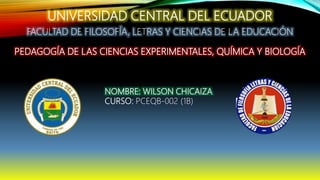 UNIVERSIDAD CENTRAL DEL ECUADOR
FACULTAD DE FILOSOFÍA, LETRAS Y CIENCIAS DE LA EDUCACIÓN
PEDAGOGÍA DE LAS CIENCIAS EXPERIMENTALES, QUÍMICA Y BIOLOGÍA
NOMBRE: WILSON CHICAIZA
CURSO: PCEQB-002 (1B)
 