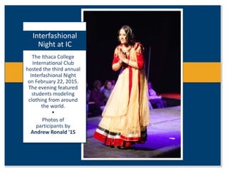 The Ithaca College
International Club
hosted the third annual
Interfashional Night
on February 22, 2015.
The evening featured
students modeling
clothing from around
the world.
•
Photos of
participants by
Andrew Ronald '15
Interfashional
Night at IC
 