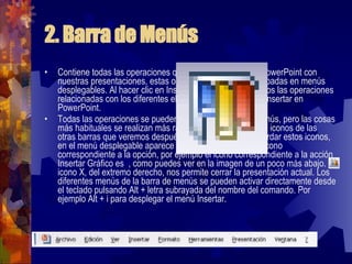 2. Barra de Menús Contiene todas las operaciones que nos permite realizar PowerPoint con nuestras presentaciones, estas operaciones suelen ir agrupadas en menús desplegables. Al hacer clic en Insertar, por ejemplo, veremos las operaciones relacionadas con los diferentes elementos que se pueden insertar en PowerPoint.  Todas las operaciones se pueden realizar desde estos menús, pero las cosas más habituales se realizan más rápidamente a partir de los iconos de las otras barras que veremos después, para ayudarnos a recordar estos iconos, en el menú desplegable aparece en el lateral izquierdo el icono correspondiente a la opción, por ejemplo el icono correspondiente a la acción Insertar Gráfico es  , como puedes ver en la imagen de un poco más abajo. El icono X, del extremo derecho, nos permite cerrar la presentación actual. Los diferentes menús de la barra de menús se pueden activar directamente desde el teclado pulsando Alt + letra subrayada del nombre del comando. Por ejemplo Alt + i para desplegar el menú Insertar.  