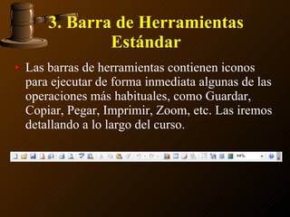 3. Barra de Herramientas Estándar Las barras de herramientas contienen iconos para ejecutar de forma inmediata algunas de las operaciones más habituales, como Guardar, Copiar, Pegar, Imprimir, Zoom, etc. Las iremos detallando a lo largo del curso. 