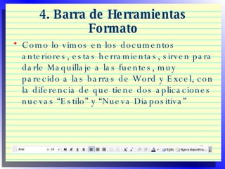 4. Barra de Herramientas Formato Como lo vimos en los documentos anteriores, estas herramientas, sirven para darle Maquillaje a las fuentes, muy parecido a las barras de Word y Excel, con la diferencia de que tiene dos aplicaciones nuevas “Estilo” y “Nueva Diapositiva” 