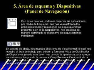 5. Área de esquema y Diapositivas (Panel de Navegación) Con estos botones, podemos observar las aplicaciones por medio de Esquema, que nos va mostrando los principales títulos y resúmenes de lo que queremos presentar o en el de Diapositivas, nos presenta de manera disminuida la diapositiva en la que estamos trabajando.  En la parte de abajo, nos muestra el sistema de Vista Normal (el cual nos muestra el área de trabajo para edición y formato), Vista de Clasificador de Diapositivas (desde este botón nos cambia la apariencia para agregar transiciones y tiempos de la presentación) y Presentación a partir de la diapositiva actual (nos muestra como va quedando el trabajo en una presentación para observar por completo el proyecto). 