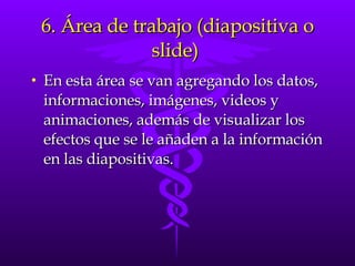 6. Área de trabajo (diapositiva o slide)  En esta área se van agregando los datos, informaciones, imágenes, videos y animaciones, además de visualizar los efectos que se le añaden a la información en las diapositivas. 