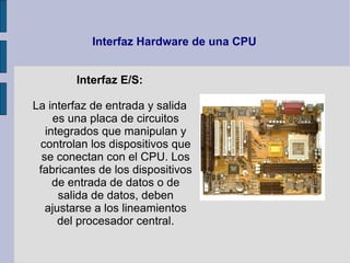Interfaz Hardware de una CPU


        Interfaz E/S:

La interfaz de entrada y salida
     es una placa de circuitos
   integrados que manipulan y
 controlan los dispositivos que
  se conectan con el CPU. Los
 fabricantes de los dispositivos
     de entrada de datos o de
      salida de datos, deben
   ajustarse a los lineamientos
      del procesador central.
 