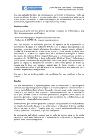 Diseño Industrial. Pere Ponsa, Toni Granollers.
Diseño y automatización industrial
Una vez realizadas las fases de automatización, supervisión e interacción, y antes de
seguir con el resto de fases, el operario puede rehacer convenientemente cada una de
ellas a medida que aumenta el conocimiento experto del funcionamiento del sistema. A
continuación, se procede a las fases de implementación y pruebas.
Implementación
Sin duda, ésta es la parte más práctica del método y escapa a las pretensiones de este
libro. Son sus pasos más significativos:
- Selección del lenguaje de programación del automatismo.
- Traducción de GRAFCET a lenguaje de programación.
Esta fase requiere las habilidades prácticas del operario en la programación de
automatismos. Respecto a la traducción de GRAFCET a lenguaje de programación de
autómatas –como, por ejemplo, el esquema de contactos-, algunos usuarios utilizan el
GRAFCET de tercer nivel en su descripción operativa. Otros usuarios prefieren pasar
directamente el GRAFCET de segundo nivel, en su descripción tecnológica, al formato
de esquema de contactos. Existe otra posibilidad, que es la formulación de las etapas y
transiciones del GRAFCET en la forma de biestables S/R (S set, R reset). Cabe destacar
que el usuario debe respetar las singularidades observadas, ya que cada casa comercial
genera su lenguaje de programación conforme a unas normas propias de diseño, de
manera que lo único que queremos recalcar aquí de forma genérica es que la
representación formal de la guía GEMMA ha de implementarse adecuadamente en el
autómata programable correspondiente.
Una vez la fase de implementación está consolidada, hay que establecer la fase de
pruebas.
Pruebas
Una vez implementado el algoritmo general sobre el automatismo, el operario puede
verificar dicho algoritmo por partes; vigilar la evolución del proceso o interactuar con el
proceso controlado mediante el panel de mando, e incluso puede emular situaciones de
emergencia para analizar cómo responde el sistema automatizado ante la implantación
de la guía GEMMA. Frente a situaciones problemáticas, el operario puede depurar los
algoritmos parciales, o añadir más estados que inicialmente no se habían tomado en
consideración y rehacer el algoritmo general.
Evidentemente, para afrontar problemas complejos se recomienda dividir el problema
en módulos funcionales básicos, y así poder rehacer el algoritmo de forma metódica
sólo en las partes a rehacer. Conviene tener muy clara la identificación del aspecto a
resolver y clasificar, si es posible, a qué fase corresponde.
La comprensión del método genérico que se acaba de exponer pasa por la amplia
experiencia en el sector industrial de la automatización y claramente por la puesta en
práctica de las ideas aquí expuestas.
11/30
