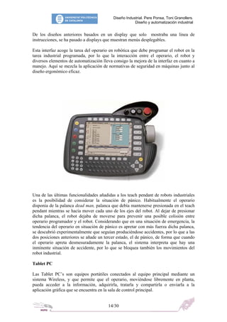 Diseño Industrial. Pere Ponsa, Toni Granollers.
Diseño y automatización industrial
De los diseños anteriores basados en un display que solo mostraba una linea de
instrucciones, se ha pasado a displays que muestran menús desplegables.
Esta interfaz acoge la tarea del operario en robótica que debe programar el robot en la
tarea industrial programada, por lo que la interacción entre el operario, el robot y
diversos elementos de automatización lleva consigo la mejora de la interfaz en cuanto a
manejo. Aquí se mezcla la aplicación de normativas de seguridad en máquinas junto al
diseño ergonómico eficaz.
Una de las últimas funcionalidades añadidas a los teach pendant de robots industriales
es la posibilidad de considerar la situación de pánico. Habitualmente el operario
disponia de la palanca dead man, palanca que debía mantenerse presionada en el teach
pendant mientras se hacía mover cada uno de los ejes del robot. Al dejar de presionar
dicha palanca, el robot dejaba de moverse para prevenir una posible colisión entre
operario programador y el robot. Considerando que en una situación de emergencia, la
tendencia del operario en situación de pánico es apretar con más fuerza dicha palanca,
se descubrió experimentalmente que seguían produciéndose accidentes, por lo que a las
dos posiciones anteriores se añade un tercer estado, el de pánico, de forma que cuando
el operario apreta desmesuradamente la palanca, el sistema interpreta que hay una
inminente situación de accidente, por lo que se bloquea también los movimientos del
robot industrial.
Tablet PC
Las Tablet PC’s son equipos portátiles conectados al equipo principal mediante un
sistema Wireless, y que permite que el operario, moviéndose libremente en planta,
pueda acceder a la información, adquirirla, tratarla y compartirla o enviarla a la
aplicación gráfica que se encuentra en la sala de control principal.
14/30