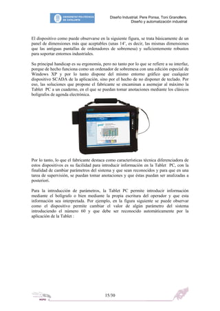 Diseño Industrial. Pere Ponsa, Toni Granollers.
Diseño y automatización industrial
El dispositivo como puede observarse en la siguiente figura, se trata básicamente de un
panel de dimensiones más que aceptables (unas 14’, es decir, las mismas dimensiones
que las antiguas pantallas de ordenadores de sobremesa) y suficientemente robustos
para soportar entornos industriales.
Su principal handicap es su ergonomía, pero no tanto por lo que se refiere a su interfaz,
porque de hecho funciona como un ordenador de sobremesa con una edición especial de
Windows XP y por lo tanto dispone del mismo entorno gráfico que cualquier
dispositivo SCADA de la aplicación, sino por el hecho de no disponer de teclado. Por
eso, las soluciones que propone el fabricante se encaminan a asemejar al máximo la
Tablet PC a un cuaderno, en el que se puedan tomar anotaciones mediante los clásicos
bolígrafos de agenda electrónica.
Por lo tanto, lo que el fabricante destaca como características técnica diferenciadora de
estos dispositivos es su facilidad para introducir información en la Tablet PC, con la
finalidad de cambiar parámetros del sistema y que sean reconocidos y para que en una
tarea de supervisión, se puedan tomar anotaciones y que éstas puedan ser analizadas a
posteriori.
Para la introducción de parámetros, la Tablet PC permite introducir información
mediante el bolígrafo o bien mediante la propia escritura del operador y que esta
información sea interpretada. Por ejemplo, en la figura siguiente se puede observar
como el dispositivo permite cambiar el valor de algún parámetro del sistema
introduciendo el número 60 y que debe ser reconocido automáticamente por la
aplicación de la Tablet :
15/30