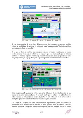 Diseño Industrial. Pere Ponsa, Toni Granollers.
Diseño y automatización industrial
Si esta interpretación de la escritura del operario no funcionara correctamente, también
existe la posibilidad de utilizar el bolígrafo para “mecanografiar” la información a
través de un teclado en pantalla.
Si lo que se desea es realizar una anotación para ser enviada o para tenerse en cuenta
posteriormente, pero que en definitiva no requiere que sea interpretada por el sistema,
también se permite capturar pantallas y realizar anotaciones para ser guardadas como
imagen (formato gif o jpeg). La figura siguiente permite observar esta funcionalidad:
Esta imagen puede guardarse o bien enviarla utilizando la red inalámbrica a una
impresora o como archivo adjunto de un mail. En lo que se refiere a la red inalámbrica
cabe destacar la utilización de la tecnología Wi-Fi tan extendida en la actualidad en
múltiples aplicaciones tanto profesionales como de gran consumo.
La Tablet PC dispone de otras características ergonómicas como el cambio de
orientación de la información en pantalla, es decir, permite pasar de formato vertical a
formato apaisado. Esto puede ser útil porque puede ser más cómodo utilizar la Tablet
16/30
