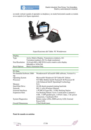 Diseño Industrial. Pere Ponsa, Toni Granollers.
Diseño y automatización industrial
en modo vertical cuando el operador se desplaza y en modo horizontal cuando se instala
en su soporte (ver figura siguiente):
Especificaciones del Tablet PC Wonderware
Display
Type Active Matrix Display; Transmissive (indoor), All-
Vis(indoor/outdoor), Hi-Vis (high resolution)
Size/Resolution 10.4-inch 800 x 600 SVGA active matrix color display
800x600 or 1024x768
Bezel Options Black Aluminum Only
PC-Data
Pre-Installed Software 3000- Wonderware® InTouch® HMI software, Version 9.x
tag
Operating System Microsoft® Windows® XP Tablet PC Edition
Processor 933 MHz Mobile Intel® Pentium® III Processor-M
with Enhanced Intel® Speedstep® technology
Memory N/A
Hard Disk Drive 20 GB shock-mounted rotating hard disk
Network 802.11 a/b/g Wireless Ethernet
External Interfaces 1 PCMCIA (type III), 1 USB, Docking Station
Expansion Slots Via Docking Station: Up to 3 serial ports (2 partial),1
USB , 1 EPP parallel port, 1 SVGA video, 1 AC power
connection, 1 keyboard, PS/2
System Diagnostics Battery status LEDs, HDD activity LED, External
Power LED
Overall Dimensions 270x210x40 (mm)
Panel de mando en autobus
17/30