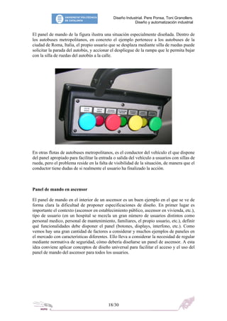 Diseño Industrial. Pere Ponsa, Toni Granollers.
Diseño y automatización industrial
El panel de mando de la figura ilustra una situación especialmente diseñada. Dentro de
los autobuses metropolitanos, en concreto el ejemplo pertenece a los autobuses de la
ciudad de Roma, Italia, el propio usuario que se desplaza mediante silla de ruedas puede
solicitar la parada del autobús, y accionar el despliegue de la rampa que le permita bajar
con la silla de ruedas del autobús a la calle.
En otras flotas de autobuses metropolitanos, es el conductor del vehículo el que dispone
del panel apropiado para facilitar la entrada o salida del vehículo a usuarios con sillas de
rueda, pero el problema reside en la falta de visibilidad de la situación, de manera que el
conductor tiene dudas de si realmente el usuario ha finalizado la acción.
Panel de mando en ascensor
El panel de mando en el interior de un ascensor es un buen ejemplo en el que se ve de
forma clara la dificultad de proponer especificaciones de diseño. En primer lugar es
importante el contexto (ascensor en establecimiento público, ascensor en vivienda, etc.),
tipo de usuario (en un hospital se mezcla un gran número de usuarios distintos como
personal medico, personal de mantenimiento, familiares, el propio usuario, etc.), definir
qué funcionalidades debe disponer el panel (botones, displays, interfono, etc.). Como
vemos hay una gran cantidad de factores a considerar y muchos ejemplos de paneles en
el mercado con características diferentes. Ello lleva a considerar la necesidad de regular
mediante normativa de seguridad, cómo debería diseñarse un panel de ascensor. A esta
idea conviene aplicar conceptos de diseño universal para facilitar el acceso y el uso del
panel de mando del ascensor para todos los usuarios.
18/30