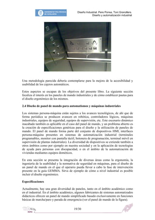 Diseño Industrial. Pere Ponsa, Toni Granollers.
                                                        Diseño y automatización industrial




Una metodología parecida debería contemplarse para la mejora de la accesibilidad y
usabilidad de los cajeros automáticos.

Estos aspectos se escapan de los objetivos del presente libro. La siguiente sección
focaliza el interés en los paneles de mando industriales y de cómo establecer pautas para
el diseño ergonómico de los mismos.

2.4 Diseño de panel de mando para automatismos y máquinas industriales

Los sistemas persona-máquina están sujetos a los avances tecnológicos, de ahí que de
forma periódica se producen avancen en robótica, controladores lógicos, máquinas
industriales, equipos de seguridad, equipos de supervisión, etc. Este escenario dinámico
inacabado también es aplicable en el caso del panel de mando, y un problema abierto es
la creación de especificaciones genéricas para el diseño y la utilización de paneles de
mando. El panel de mando forma parte del conjunto de dispositivos HMI, interfaces
persona-máquina presentes en sistemas de automatización industrial (terminales
programables, monitor con pantalla táctil, botonera de programación, terminal móvil en
supervisión de plantas industriales). La diversidad de dispositivos se extiende también a
otros ámbitos como por ejemplo en nuestra sociedad y en la aplicación de tecnologías
de ayuda para personas con discapacidad, o en el ámbito de la automatización de
viviendas mediantes equipos domóticos.

En esta sección se presenta la integración de diversas áreas como la ergonomía, la
ingeniería de la usabilidad y la normativa de seguridad en máquinas, para el diseño de
un panel de mando en el que el operario pueda llevar a cabo la fase de intervención
presente en la guía GEMMA. Sirva de ejemplo de cómo a nivel industrial es posible
incluir el diseño ergonómico.

Especificaciones

Actualmente, hay una gran diversidad de paneles, tanto en el ámbito académico como
en el industrial. En el ámbito académico, algunos fabricantes de sistemas automatizados
didácticos ofrecen un panel de mando simplificado basado exclusivamente en funciones
básicas de marcha/paro y parada de emergencia (ver el panel de mando de la figura).

                                         19/30
 