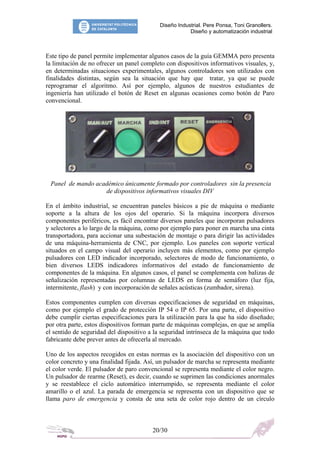 Diseño Industrial. Pere Ponsa, Toni Granollers.
Diseño y automatización industrial
Este tipo de panel permite implementar algunos casos de la guía GEMMA pero presenta
la limitación de no ofrecer un panel completo con dispositivos informativos visuales, y,
en determinadas situaciones experimentales, algunos controladores son utilizados con
finalidades distintas, según sea la situación que hay que tratar, ya que se puede
reprogramar el algoritmo. Así por ejemplo, algunos de nuestros estudiantes de
ingeniería han utilizado el botón de Reset en algunas ocasiones como botón de Paro
convencional.
Panel de mando académico únicamente formado por controladores sin la presencia
de dispositivos informativos visuales DIV
En el ámbito industrial, se encuentran paneles básicos a pie de máquina o mediante
soporte a la altura de los ojos del operario. Si la máquina incorpora diversos
componentes periféricos, es fácil encontrar diversos paneles que incorporan pulsadores
y selectores a lo largo de la máquina, como por ejemplo para poner en marcha una cinta
transportadora, para accionar una subestación de montaje o para dirigir las actividades
de una máquina-herramienta de CNC, por ejemplo. Los paneles con soporte vertical
situados en el campo visual del operario incluyen más elementos, como por ejemplo
pulsadores con LED indicador incorporado, selectores de modo de funcionamiento, o
bien diversos LEDS indicadores informativos del estado de funcionamiento de
componentes de la máquina. En algunos casos, el panel se complementa con balizas de
señalización representadas por columnas de LEDS en forma de semáforo (luz fija,
intermitente, flash) y con incorporación de señales acústicas (zumbador, sirena).
Estos componentes cumplen con diversas especificaciones de seguridad en máquinas,
como por ejemplo el grado de protección IP 54 o IP 65. Por una parte, el dispositivo
debe cumplir ciertas especificaciones para la utilización para la que ha sido diseñado;
por otra parte, estos dispositivos forman parte de máquinas complejas, en que se amplía
el sentido de seguridad del dispositivo a la seguridad intrínseca de la máquina que todo
fabricante debe prever antes de ofrecerla al mercado.
Uno de los aspectos recogidos en estas normas es la asociación del dispositivo con un
color concreto y una finalidad fijada. Así, un pulsador de marcha se representa mediante
el color verde. El pulsador de paro convencional se representa mediante el color negro.
Un pulsador de rearme (Reset), es decir, cuando se suprimen las condiciones anormales
y se reestablece el ciclo automático interrumpido, se representa mediante el color
amarillo o el azul. La parada de emergencia se representa con un dispositivo que se
llama paro de emergencia y consta de una seta de color rojo dentro de un círculo
20/30