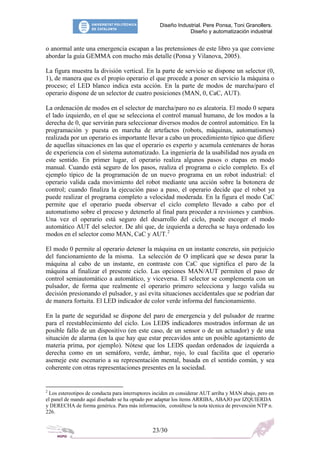 Diseño Industrial. Pere Ponsa, Toni Granollers.
Diseño y automatización industrial
o anormal ante una emergencia escapan a las pretensiones de este libro ya que conviene
abordar la guía GEMMA con mucho más detalle (Ponsa y Vilanova, 2005).
La figura muestra la división vertical. En la parte de servicio se dispone un selector (0,
1), de manera que es el propio operario el que procede a poner en servicio la máquina o
proceso; el LED blanco indica esta acción. En la parte de modos de marcha/paro el
operario dispone de un selector de cuatro posiciones (MAN, 0, CaC, AUT).
La ordenación de modos en el selector de marcha/paro no es aleatoria. El modo 0 separa
el lado izquierdo, en el que se selecciona el control manual humano, de los modos a la
derecha de 0, que servirán para seleccionar diversos modos de control automático. En la
programación y puesta en marcha de artefactos (robots, máquinas, automatismos)
realizada por un operario es importante llevar a cabo un procedimiento típico que difiere
de aquellas situaciones en las que el operario es experto y acumula centenares de horas
de experiencia con el sistema automatizado. La ingeniería de la usabilidad nos ayuda en
este sentido. En primer lugar, el operario realiza algunos pasos o etapas en modo
manual. Cuando está seguro de los pasos, realiza el programa o ciclo completo. Es el
ejemplo típico de la programación de un nuevo programa en un robot industrial: el
operario valida cada movimiento del robot mediante una acción sobre la botonera de
control; cuando finaliza la ejecución paso a paso, el operario decide que el robot ya
puede realizar el programa completo a velocidad moderada. En la figura el modo CaC
permite que el operario pueda observar el ciclo completo llevado a cabo por el
automatismo sobre el proceso y detenerlo al final para proceder a revisiones y cambios.
Una vez el operario está seguro del desarrollo del ciclo, puede escoger el modo
automático AUT del selector. De ahí que, de izquierda a derecha se haya ordenado los
modos en el selector como MAN, CaC y AUT. 2
El modo 0 permite al operario detener la máquina en un instante concreto, sin perjuicio
del funcionamiento de la misma. La selección de O implicará que se desea parar la
máquina al cabo de un instante, en contraste con CaC que significa el paro de la
máquina al finalizar el presente ciclo. Las opciones MAN/AUT permiten el paso de
control semiautomático a automático, y viceversa. El selector se complementa con un
pulsador, de forma que realmente el operario primero selecciona y luego valida su
decisión presionando el pulsador, y así evita situaciones accidentales que se podrían dar
de manera fortuita. El LED indicador de color verde informa del funcionamiento.
En la parte de seguridad se dispone del paro de emergencia y del pulsador de rearme
para el reestablecimiento del ciclo. Los LEDS indicadores mostrados informan de un
posible fallo de un dispositivo (en este caso, de un sensor o de un actuador) y de una
situación de alarma (en la que hay que estar precavidos ante un posible agotamiento de
materia prima, por ejemplo). Nótese que los LEDS quedan ordenados de izquierda a
derecha como en un semáforo, verde, ámbar, rojo, lo cual facilita que el operario
asemeje este escenario a su representación mental, basada en el sentido común, y sea
coherente con otras representaciones presentes en la sociedad.
2
Los estereotipos de conducta para interruptores inciden en considerar AUT arriba y MAN abajo, pero en
el panel de mando aquí diseñado se ha optado por adaptar los ítems ARRIBA, ABAJO por IZQUIERDA
y DERECHA de forma genérica. Para más información, consúltese la nota técnica de prevención NTP n.
226.
23/30