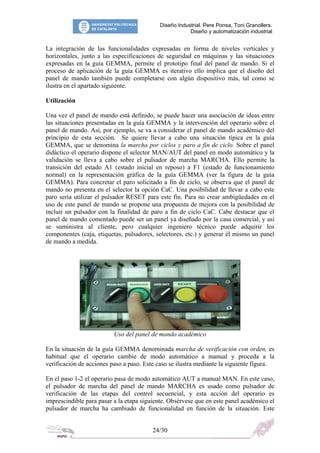 Diseño Industrial. Pere Ponsa, Toni Granollers.
Diseño y automatización industrial
La integración de las funcionalidades expresadas en forma de niveles verticales y
horizontales, junto a las especificaciones de seguridad en máquinas y las situaciones
expresadas en la guía GEMMA, permite el prototipo final del panel de mando. Si el
proceso de aplicación de la guía GEMMA es iterativo ello implica que el diseño del
panel de mando también puede completarse con algún dispositivo más, tal como se
ilustra en el apartado siguiente.
Utilización
Una vez el panel de mando está definido, se puede hacer una asociación de ideas entre
las situaciones presentadas en la guía GEMMA y la intervención del operario sobre el
panel de mando. Así, por ejemplo, se va a considerar el panel de mando académico del
principio de esta sección. Se quiere llevar a cabo una situación típica en la guía
GEMMA, que se denomina la marcha por ciclos y paro a fin de ciclo. Sobre el panel
didáctico el operario dispone el selector MAN/AUT del panel en modo automático y la
validación se lleva a cabo sobre el pulsador de marcha MARCHA. Ello permite la
transición del estado A1 (estado inicial en reposo) a F1 (estado de funcionamiento
normal) en la representación gráfica de la guía GEMMA (ver la figura de la guía
GEMMA). Para concretar el paro solicitado a fin de ciclo, se observa que el panel de
mando no presenta en el selector la opción CaC. Una posibilidad de llevar a cabo este
paro sería utilizar el pulsador RESET para este fin. Para no crear ambigüedades en el
uso de este panel de mando se propone una propuesta de mejora con la posibilidad de
incluir un pulsador con la finalidad de paro a fin de ciclo CaC. Cabe destacar que el
panel de mando comentado puede ser un panel ya diseñado por la casa comercial, y así
se suministra al cliente, pero cualquier ingeniero técnico puede adquirir los
componentes (caja, etiquetas, pulsadores, selectores, etc.) y generar él mismo un panel
de mando a medida.
Uso del panel de mando académico
En la situación de la guía GEMMA denominada marcha de verificación con orden, es
habitual que el operario cambie de modo automático a manual y proceda a la
verificación de acciones paso a paso. Este caso se ilustra mediante la siguiente figura.
En el paso 1-2 el operario pasa de modo automático AUT a manual MAN. En este caso,
el pulsador de marcha del panel de mando MARCHA es usado como pulsador de
verificación de las etapas del control secuencial, y esta acción del operario es
imprescindible para pasar a la etapa siguiente. Obsérvese que en este panel académico el
pulsador de marcha ha cambiado de funcionalidad en función de la situación. Este
24/30