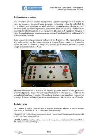 Diseño Industrial. Pere Ponsa, Toni Granollers.
Diseño y automatización industrial
2.5 Creación de prototipos
Una vez se han aplicado criterios de ergonomía, seguridad en máquinas en el diseño del
panel de mando, es importante crear prototipos reales para evaluar la usabilidad. Es
decir, el fabricante nos ofrece un panel académico, como diseñadores hemos aportado
un nuevo panel de mando ergonómico, deberíamos hacer test de uso y satisfacción del
usuario para valorar la calidad de las prestaciones de cada panel, y concluir, o no, que el
panel de mando diseñado ergonómicamente mejora el panel académico, y el operario lo
utiliza satisfactoriamente.
Crear un prototipo requiere adquirir cada uno de los dispositivos DIV y controladores, y
adecuarlos en una caja. En estos momentos, se dispone de una versión beta de panel de
mando, tal como se ilustra en la fotografía, y que está perfectamente operativo ya que se
integra con el automatismo (PLC).
Mediante el registro de la actividad del usuario, podemos analizar el uso que hace el
usuario del panel diseñado y recoger mediante encuesta de satisfacción la valoración del
uso del panel que hace el usuario. Ello conlleva iterar diversas veces hasta conseguir un
prototipo de cierta calidad que permita al usuario llevar a cabo las tareas con eficiencia.
2.6 Referencias
CHAVARRIA, R. (2005). Equipo eléctrico de máquinas herramienta. Órganos de servicio. Colores.
Nota técnica de Prevención NTP n. 53. <http://www.mtas.es/insht/ntp>.
NOGAREDA, C. (2005). Mandos: ergonomía de diseño y accesibilidad. Nota técnica de Prevención NTP
n. 226. <http://www.mtas.es/insht/ntp>.
ONCINS, M. (2005). Mandos y señales: ergonomía de percepciones. Nota técnica de Prevención NTP n.
241. <http://www.mtas.es/insht/ntp>.
29/30