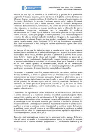 Diseño Industrial. Pere Ponsa, Toni Granollers.
Diseño y automatización industrial
resolver en este tipo de industria es la planificación y gestión de la producción:
asignación de tareas a máquinas, diseño del layout de la planta, sistemas flexibles que
fabriquen diversos productos, políticas de planificación cercanas a la optimización, etc.
En cuanto a la industria de procesos (continuous manufacturing), existen fábricas de
productos de naturaleza más o menos continua, como la industria petroquímica,
cementera, de la alimentación, farmacéutica, etc. Dentro del proceso de fabricación de
estas industrias, se investiga en nuevas tecnologías, para la obtención de nuevos
catalizadores, bioprocesos, membranas para la separación de productos,
microrreactores, etc. En este tipo de industria, destacan la aplicación de algoritmos de
control avanzado, - como, por ejemplo, el control predictivo -, o la formación experta de
operarios de salas de control mediante simuladores. Respecto a las necesidades de
automatización, la industria de procesos tiene un nivel consolidado en cuanto a salas de
control con sistemas de control distribuido (DCS), y el uso de autómatas programables
para tareas secuenciales o para configurar sistemas redundantes seguros ante fallos,
entre otros elementos.
No hay que olvidar que las industrias -tanto la manufacturera como la de procesos-
realizan grandes esfuerzos en la optimización del proceso. Algunas de ellas se centran
en el aspecto de la calidad, mientras que otras se centran en el aspecto de los costes.
Estos factores -mejora de la calidad del producto y disminución de costes en la
producción- son los condicionantes fundamentales en estas industrias, y en este sentido
la automatización industrial contribuye decisivamente desde que a finales de la década
de los años setenta apareció el microprocesador, núcleo de los controladores
comerciales presentes en el mercado como los autómatas programables, los controles
numéricos y los armarios de control de robots manipuladores industriales.
En cuanto a la expresión control de procesos industriales, ésta abarca, desde un punto
de vista académico, la teoría de control básica de realimentación y acción PID, la
instrumentación de control (sensores, actuadores, dispositivos electrónicos, etc.), la
aplicación a procesos industriales (como, por ejemplo, la mezcla de componentes en un
reactor químico), las diversas arquitecturas de control (centralizado, distribuido), las
estructuras de control (feedback, feedforward, cascada, etc.) y la teoría de control
avanzada (control predictivo, control multivariable, etc.), por citar algunos de los
aspectos más relevantes.
Ciñéndonos a los algoritmos de control presentes en las industrias citadas, cabe destacar
el control secuencial y la regulación continua. El control secuencial propone estados
(operaciones a realizar para la transformación de la materia prima en producto) y
transiciones (información relativa a sensores o elementos lógicos como temporizadores
o contadores) en una secuencia ordenada que identifica la evolución dinámica del
proceso controlado. En la regulación continua, mediante la estructura de control clásica
feedback, se aborda la acción de control proporcional, la acción de control derivativo o
la acción de control integral, respecto al error (diferencia entre la consigna y la medida
de la variable de salida del proceso) para conseguir así una regulación adecuada de la
variable (temperatura, caudal, nivel, etc.).
Respecto a instrumentación de control, los tres elementos básicos capaces de llevar a
cabo el control secuencial o la regulación continua dentro del control de procesos
industriales son el llamado autómata programable PLC, el ordenador industrial y los
4/30