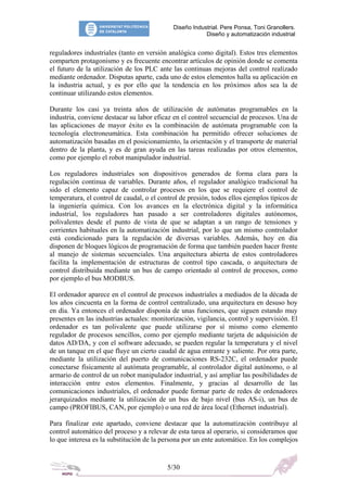 Diseño Industrial. Pere Ponsa, Toni Granollers.
                                                         Diseño y automatización industrial


reguladores industriales (tanto en versión analógica como digital). Estos tres elementos
comparten protagonismo y es frecuente encontrar artículos de opinión donde se comenta
el futuro de la utilización de los PLC ante las continuas mejoras del control realizado
mediante ordenador. Disputas aparte, cada uno de estos elementos halla su aplicación en
la industria actual, y es por ello que la tendencia en los próximos años sea la de
continuar utilizando estos elementos.

Durante los casi ya treinta años de utilización de autómatas programables en la
industria, conviene destacar su labor eficaz en el control secuencial de procesos. Una de
las aplicaciones de mayor éxito es la combinación de autómata programable con la
tecnología electroneumática. Esta combinación ha permitido ofrecer soluciones de
automatización basadas en el posicionamiento, la orientación y el transporte de material
dentro de la planta, y es de gran ayuda en las tareas realizadas por otros elementos,
como por ejemplo el robot manipulador industrial.

Los reguladores industriales son dispositivos generados de forma clara para la
regulación continua de variables. Durante años, el regulador analógico tradicional ha
sido el elemento capaz de controlar procesos en los que se requiere el control de
temperatura, el control de caudal, o el control de presión, todos ellos ejemplos típicos de
la ingeniería química. Con los avances en la electrónica digital y la informática
industrial, los reguladores han pasado a ser controladores digitales autónomos,
polivalentes desde el punto de vista de que se adaptan a un rango de tensiones y
corrientes habituales en la automatización industrial, por lo que un mismo controlador
está condicionado para la regulación de diversas variables. Además, hoy en día
disponen de bloques lógicos de programación de forma que también pueden hacer frente
al manejo de sistemas secuenciales. Una arquitectura abierta de estos controladores
facilita la implementación de estructuras de control tipo cascada, o arquitectura de
control distribuida mediante un bus de campo orientado al control de procesos, como
por ejemplo el bus MODBUS.

El ordenador aparece en el control de procesos industriales a mediados de la década de
los años cincuenta en la forma de control centralizado, una arquitectura en desuso hoy
en día. Ya entonces el ordenador disponía de unas funciones, que siguen estando muy
presentes en las industrias actuales: monitorización, vigilancia, control y supervisión. El
ordenador es tan polivalente que puede utilizarse por sí mismo como elemento
regulador de procesos sencillos, como por ejemplo mediante tarjeta de adquisición de
datos AD/DA, y con el software adecuado, se pueden regular la temperatura y el nivel
de un tanque en el que fluye un cierto caudal de agua entrante y saliente. Por otra parte,
mediante la utilización del puerto de comunicaciones RS-232C, el ordenador puede
conectarse físicamente al autómata programable, al controlador digital autónomo, o al
armario de control de un robot manipulador industrial, y así ampliar las posibilidades de
interacción entre estos elementos. Finalmente, y gracias al desarrollo de las
comunicaciones industriales, el ordenador puede formar parte de redes de ordenadores
jerarquizados mediante la utilización de un bus de bajo nivel (bus AS-i), un bus de
campo (PROFIBUS, CAN, por ejemplo) o una red de área local (Ethernet industrial).

Para finalizar este apartado, conviene destacar que la automatización contribuye al
control automático del proceso y a relevar de esta tarea al operario, si consideramos que
lo que interesa es la substitución de la persona por un ente automático. En los complejos


                                           5/30
 