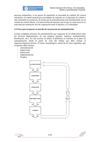 Diseño Industrial. Pere Ponsa, Toni Granollers.
Diseño y automatización industrial
procesos industriales, se ha puesto de manifiesto la necesidad de cambiar del control
automático al control manual por necesidades de reajustes en el algoritmo de control o
ante anomalías en el proceso, de forma que la automatización está contribuyendo, en un
sistema de control abierto, a la intervención del operario, por lo que en estos casos no se
trata tanto de sustitución sino de cooperación entre el operario y el controlador.
2.3 Fases para la puesta en marcha de un proyecto de automatización
Existen complejos procesos de automatización que requieren de la colaboración entre
los diversos departamentos de una empresa (gestión, logística, automatización,
distribución, etc.). En esta sección se enfoca el problema en concreto en la parte de
automatización, desde el punto de vista del trabajo que debe realizar el
ingeniero/ingeniera técnica. El marco metodológico consta de las fases siguientes, que
el operario debe realizar:
- Automatización
- Supervisión
- Interacción
- Implementación
- Pruebas
6/30