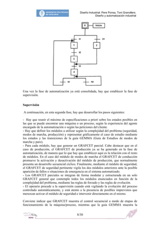 Diseño Industrial. Pere Ponsa, Toni Granollers.
Diseño y automatización industrial
Una vez la fase de automatización ya está consolidada, hay que establecer la fase de
supervisión.
Supervisión
A continuación, en esta segunda fase, hay que desarrollar los pasos siguientes:
- Hay que reunir el máximo de especificaciones a priori sobre los estados posibles en
las que se puede encontrar una máquina o un proceso, según la experiencia del agente
encargado de la automatización o según las peticiones del cliente.
- Hay que definir los módulos a utilizar según la complejidad del problema (seguridad,
modos de marcha, producción) y representar gráficamente el caso de estudio mediante
los estados y las transiciones de la guía GEMMA (Guía de Estudios de modos de
marcha y paro).
- Para cada módulo, hay que generar un GRAFCET parcial. Cabe destacar que en el
caso de producción, el GRAFCET de producción ya se ha generado en la fase de
automatización, de manera que lo que hay que establecer aquí es la relación con el resto
de módulos. En el caso del módulo de modos de marcha el GRAFCET de conducción
promueve la activación y desactivación del módulo de producción, que normalmente
presenta un desarrollo secuencial cíclico. Finalmente, mediante el módulo de seguridad,
el GRAFCET de seguridad pertinente vigila los dos módulos anteriores ante la posible
aparición de fallos o situaciones de emergencia en el sistema automatizado.
- Los GRAFCET parciales se integran de forma modular y estructurada en un solo
GRAFCET general que contemple todos los módulos enunciados en función de la
complejidad del problema, mediante las reglas de forzado y las reglas de evolución.
- El operario procede a la supervisión cuando está vigilando la evolución del proceso
controlado automáticamente, y está atento a la presencia de posibles imprevistos que
merezcan activar el módulo de seguridad e intervenir directamente en el mismo.
Conviene indicar que GRAFCET muestra el control secuencial a modo de etapas de
funcionamiento de la máquina/proceso, mientras que la guía GEMMA muestra la
8/30