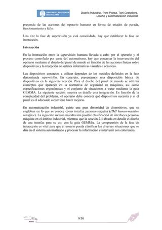 Diseño Industrial. Pere Ponsa, Toni Granollers.
Diseño y automatización industrial
presencia de las acciones del operario humano en forma de estados de parada,
funcionamiento y fallo.
Una vez la fase de supervisión ya está consolidada, hay que establecer la fase de
interacción.
Interacción
En la interacción entre la supervisión humana llevada a cabo por el operario y el
proceso controlado por parte del automatismo, hay que concretar la intervención del
operario mediante el diseño del panel de mando en función de las acciones físicas sobre
dispositivos y la recepción de señales informativas visuales o acústicas.
Los dispositivos concretos a utilizar dependen de los módulos definidos en la fase
denominada supervisión. En concreto, presentamos una disposición básica de
dispositivos en la siguiente sección. Para el diseño del panel de mando se utilizan
conceptos que aparecen en la normativa de seguridad en máquinas, así como
especificaciones ergonómicas y el conjunto de situaciones a tratar mediante la guía
GEMMA. La siguiente sección muestra en detalle esta integración. En función de la
complejidad del problema, el operario debe conocer qué dispositivos necesita y si el
panel es el adecuado o conviene hacer mejoras.
En automatización industrial, existe una gran diversidad de dispositivos, que se
engloban en lo que se conoce como interfaz persona-máquina (HMI human-machine
interface). La siguiente sección muestra una posible clasificación de interfaces persona-
máquina en el ámbito industrial, mientras que la sección 2.4 aborda en detalle el diseño
de una interfaz para su uso con la guía GEMMA. La comprensión de la fase de
interacción es vital para que el usuario pueda clasificar las diversas situaciones que se
dan en el sistema automatizado y procesar la información e intervenir con coherencia.
9/30