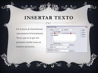 En la barra de herramientas
encontramos la herramienta
Texto, que es la que nos
permitirá escribir texto en
nuestros proyectos.
INSERTAR TEXTO
 
