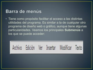 • Tiene como propósito facilitar el acceso a las distintas
utilidades del programa. Es similar a la de cualquier otro
programa de diseño web o gráfico, aunque tiene algunas
particularidades. Veamos los principales Submenús a
los que se puede acceder:
 