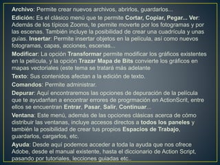 Archivo: Permite crear nuevos archivos, abrirlos, guardarlos...
Edición: Es el clásico menú que te permite Cortar, Copiar, Pegar... Ver:
Además de los típicos Zooms, te permite moverte por los fotogramas y por
las escenas. También incluye la posibilidad de crear una cuadrícula y unas
guías. Insertar: Permite insertar objetos en la película, así como nuevos
fotogramas, capas, acciones, escenas...
Modificar: La opción Transformar permite modificar los gráficos existentes
en la película, y la opción Trazar Mapa de Bits convierte los gráficos en
mapas vectoriales (este tema se tratará más adelante
Texto: Sus contenidos afectan a la edición de texto.
Comandos: Permite administrar.
Depurar: Aquí encontraremos las opciones de depuración de la película
que te ayudarñan a encontrar errores de progrmación en ActionScrit, entre
ellos se encuentran Entrar, Pasar, Salir, Continuar...
Ventana: Este menú, además de las opciones clásicas acerca de cómo
distribuir las ventanas, incluye accesos directos a todos los paneles y
también la posibilidad de crear tus propios Espacios de Trabajo,
guardarlos, cargarlos, etc.
Ayuda: Desde aquí podemos acceder a toda la ayuda que nos ofrece
Adobe, desde el manual existente, hasta el diccionario de Action Script,
pasando por tutoriales, lecciones guiadas etc..
 