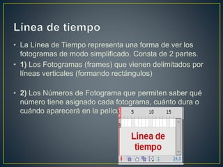 • La Línea de Tiempo representa una forma de ver los
fotogramas de modo simplificado. Consta de 2 partes.
• 1) Los Fotogramas (frames) que vienen delimitados por
líneas verticales (formando rectángulos)
• 2) Los Números de Fotograma que permiten saber qué
número tiene asignado cada fotograma, cuánto dura o
cuándo aparecerá en la película.
 
