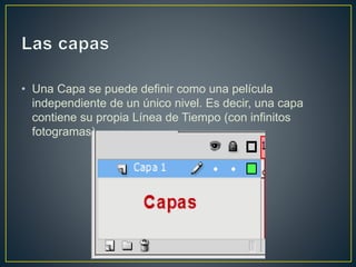 • Una Capa se puede definir como una película
independiente de un único nivel. Es decir, una capa
contiene su propia Línea de Tiempo (con infinitos
fotogramas).
 