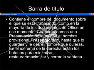 Barra de titulo   Contiene el nombre del documento sobre el que se está trabajando (como en la mayoría de los documentos de Office en ese momento. Cuando creamos una Presentación se le asigna el nombre provisional  Presentación1 , hasta que lo guardes y le des el nombre que quieras. En el extremo de la derecha están los botones para minimizar, restaurar/maximizar y cerrar la ventana.   