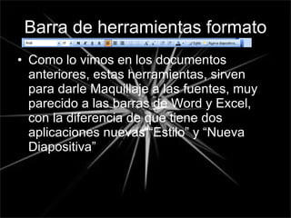 Barra de herramientas formato Como lo vimos en los documentos anteriores, estas herramientas, sirven para darle Maquillaje a las fuentes, muy parecido a las barras de Word y Excel, con la diferencia de que tiene dos aplicaciones nuevas “Estilo” y “Nueva Diapositiva” 