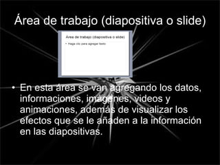 Área de trabajo (diapositiva o slide) En esta área se van agregando los datos, informaciones, imágenes, videos y animaciones, además de visualizar los efectos que se le añaden a la información en las diapositivas. 