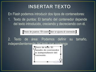 En Flash podemos introducir dos tipos de contenedores:
1. Texto de puntos: El tamaño del contenedor depende
del texto introducido, creciendo y decreciendo con él.
2. Texto de área: Podemos definir su tamaño,
independientemente del texto que contenga
 