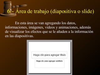 6 -  Área de trabajo (diapositiva o slide) En esta área se van agregando los datos, informaciones, imágenes, videos y animaciones, además de visualizar los efectos que se le añaden a la información en las diapositivas.  