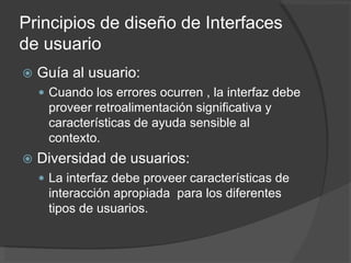 Principios de diseño de Interfaces
de usuario
 Guía al usuario:
 Cuando los errores ocurren , la interfaz debe
proveer retroalimentación significativa y
características de ayuda sensible al
contexto.
 Diversidad de usuarios:
 La interfaz debe proveer características de
interacción apropiada para los diferentes
tipos de usuarios.
 