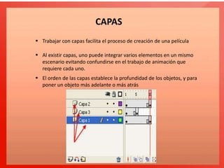 CAPAS
 Trabajar con capas facilita el proceso de creación de una película
 Al existir capas, uno puede integrar varios elementos en un mismo
escenario evitando confundirse en el trabajo de animación que
requiere cada uno.
 El orden de las capas establece la profundidad de los objetos, y para
poner un objeto más adelante o más atrás
 