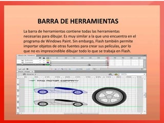 La barra de herramientas contiene todas las herramientas
necesarias para dibujar. Es muy similar a la que uno encuentra en el
programa de Windows Paint. Sin embargo, Flash también permite
importar objetos de otras fuentes para crear sus películas, por lo
que no es imprescindible dibujar todo lo que se trabaja en Flash.
BARRA DE HERRAMIENTAS
 