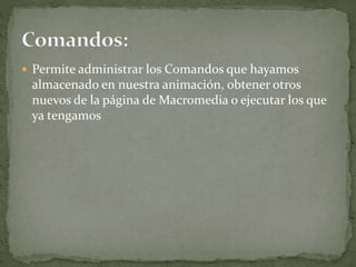  Permite administrar los Comandos que hayamos
almacenado en nuestra animación, obtener otros
nuevos de la página de Macromedia o ejecutar los que
ya tengamos
 