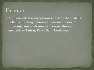  Aquí encontrarás las opciones de depuración de la
película que te ayudaran a encontrar errores de
programación en ActionScrit, entre ellos se
encuentran Entrar, Pasar, Salir, Continuar
 