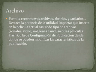  Permite crear nuevos archivos, abrirlos, guardarlos...
Destaca la potencia de la utilidad Importar que inserta
en la película actual casi todo tipo de archivos
(sonidos, vídeo, imágenes e incluso otras películas
Flash), o la de Configuración de Publicación desde
donde se pueden modificar las características de la
publicación.
 