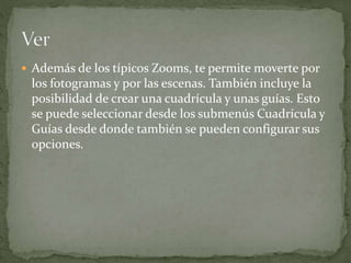 Además de los típicos Zooms, te permite moverte por
los fotogramas y por las escenas. También incluye la
posibilidad de crear una cuadrícula y unas guías. Esto
se puede seleccionar desde los submenús Cuadrícula y
Guías desde donde también se pueden configurar sus
opciones.
 